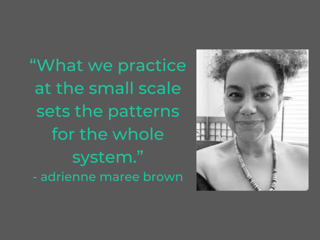 “What we practice at the small scale sets the patterns for the whole system.”
- adrienne maree brown