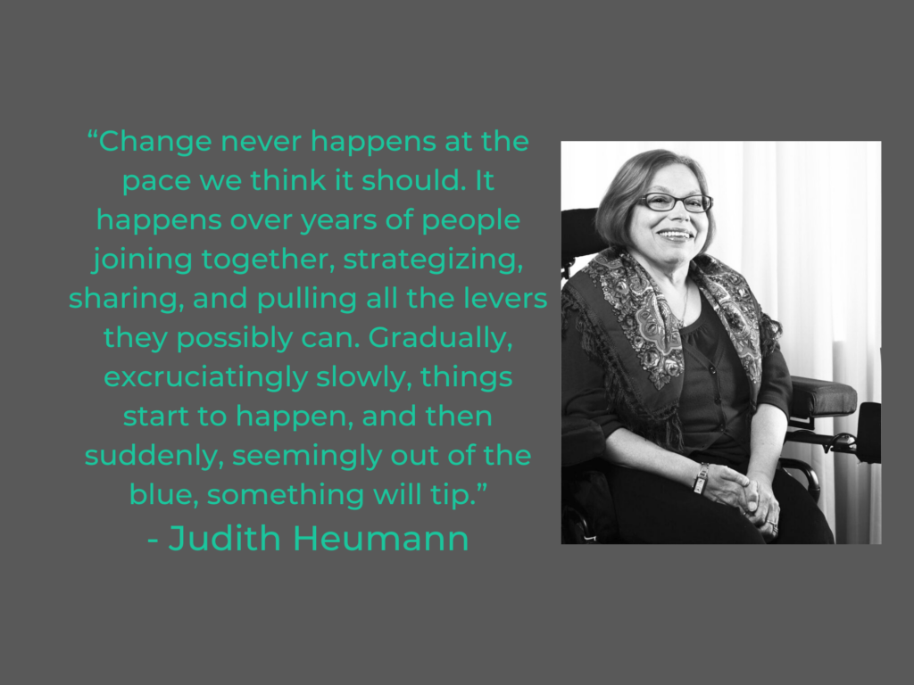 “Change never happens at the pace we think it should. It happens over years of people joining together, strategizing, sharing, and pulling all the levers they possibly can. Gradually, excruciatingly slowly, things start to happen, and then suddenly, seemingly out of the blue, something will tip.”
- Judith Heumann