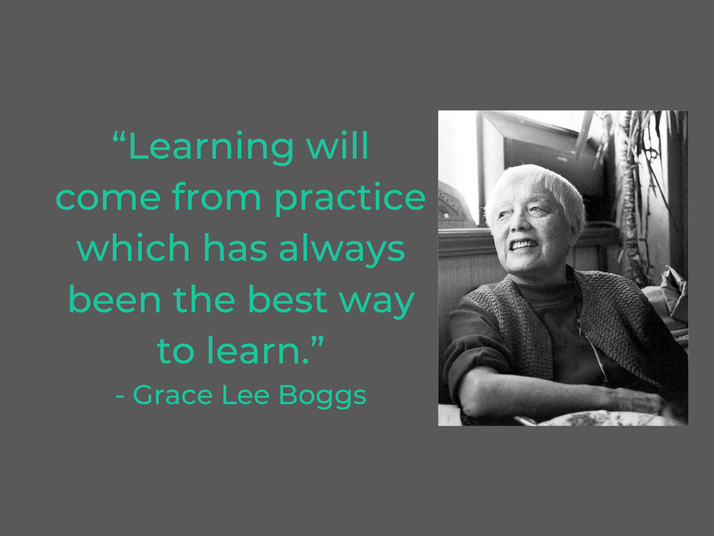 “Learning will come from practice which has always been the best way to learn.”
- Grace Lee Boggs
