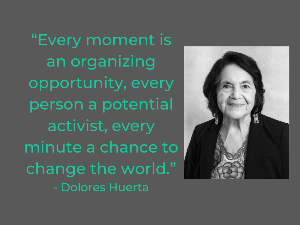 “Every moment is an organizing opportunity, every person a potential activist, every minute a chance to change the world.”
- Dolores Huerta